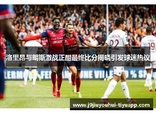 洛里昂与朗斯激战正酣最终比分揭晓引发球迷热议